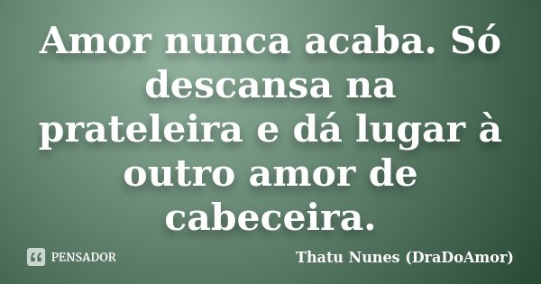 Amor nunca acaba. Só descansa na prateleira e dá lugar à outro amor de cabeceira.... Frase de Thatu Nunes (DraDoAmor).
