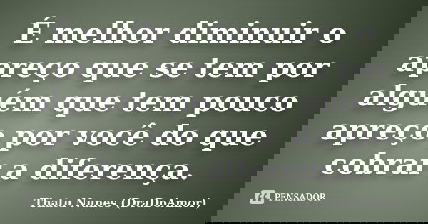 É melhor diminuir o apreço que se tem por alguém que tem pouco apreço por você do que cobrar a diferença.... Frase de Thatu Nunes (DraDoAmor).
