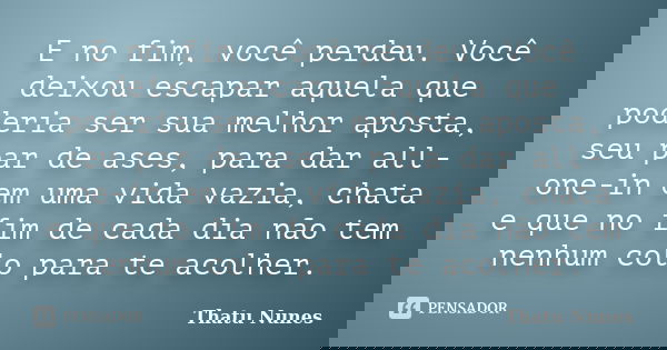 E no fim, você perdeu. Você deixou escapar aquela que poderia ser sua melhor aposta, seu par de ases, para dar all-one-in em uma vida vazia, chata e que no fim ... Frase de Thatu Nunes.
