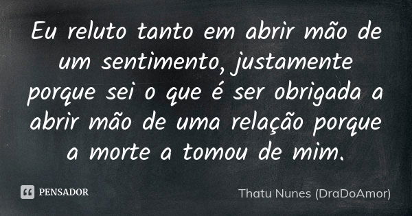 Eu reluto tanto em abrir mão de um sentimento, justamente porque sei o que é ser obrigada a abrir mão de uma relação porque a morte a tomou de mim.... Frase de Thatu Nunes (DraDoAmor).