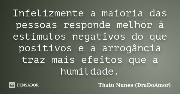 Infelizmente a maioria das pessoas responde melhor à estimulos negativos do que positivos e a arrogância traz mais efeitos que a humildade.... Frase de Thatu Nunes (DraDoAmor).