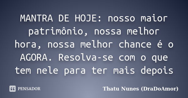 MANTRA DE HOJE: nosso maior patrimônio, nossa melhor hora, nossa melhor chance é o AGORA. Resolva-se com o que tem nele para ter mais depois... Frase de Thatu Nunes (DraDoAmor).