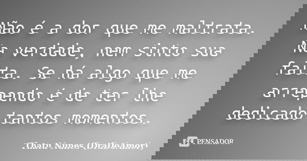 Não é a dor que me maltrata. Na verdade, nem sinto sua falta. Se há algo que me arrependo é de ter lhe dedicado tantos momentos.... Frase de Thatu Nunes (DraDoAmor).
