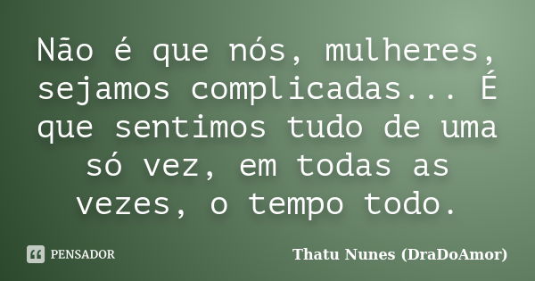 Não é que nós, mulheres, sejamos complicadas... É que sentimos tudo de uma só vez, em todas as vezes, o tempo todo.... Frase de Thatu Nunes (DraDoAmor).