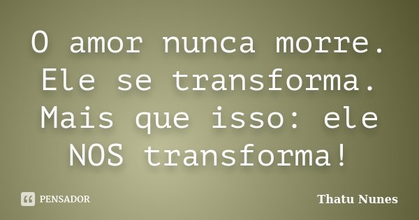 O amor nunca morre. Ele se transforma. Mais que isso: ele NOS transforma!... Frase de Thatu Nunes.