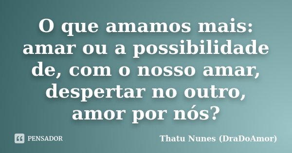 O que amamos mais: amar ou a possibilidade de, com o nosso amar, despertar no outro, amor por nós?... Frase de Thatu Nunes (DraDoAmor).