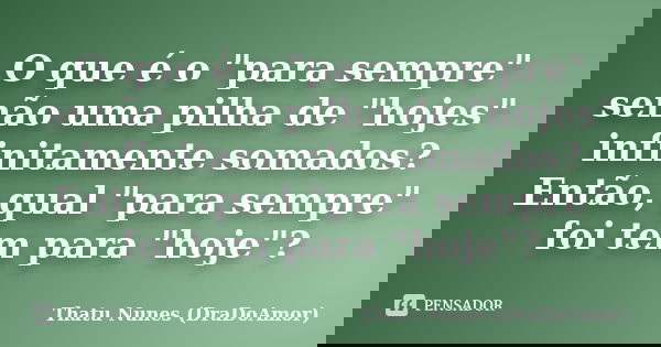 O que é o "para sempre" senão uma pilha de "hojes" infinitamente somados? Então, qual "para sempre" foi tem para "hoje"?... Frase de Thatu Nunes (DraDoAmor).