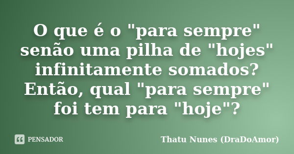 O que é o "para sempre" senão uma pilha de "hojes" infinitamente somados? Então, qual "para sempre" foi tem para "hoje"?... Frase de Thatu Nunes (DraDoAmor).