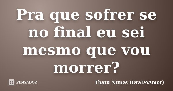 Pra que sofrer se no final eu sei mesmo que vou morrer?... Frase de Thatu Nunes (DraDoAmor).