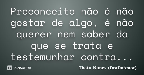 Preconceito não é não gostar de algo, é não querer nem saber do que se trata e testemunhar contra...... Frase de Thatu Nunes (DraDoAmor).