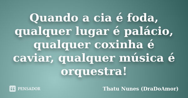 Quando a cia é foda, qualquer lugar é palácio, qualquer coxinha é caviar, qualquer música é orquestra!... Frase de Thatu Nunes (DraDoAmor).