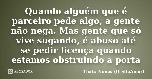 Quando alguém que é parceiro pede algo, a gente não nega. Mas gente que só vive sugando, é abuso até se pedir licença quando estamos obstruindo a porta... Frase de Thatu Nunes (DraDoAmor).