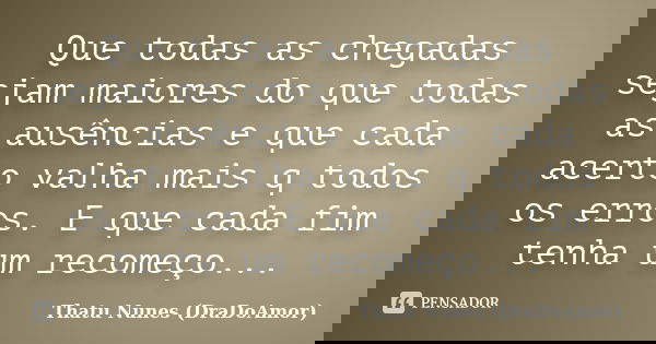 Que todas as chegadas sejam maiores do que todas as ausências e que cada acerto valha mais q todos os erros. E que cada fim tenha um recomeço...... Frase de Thatu Nunes (DraDoAmor).