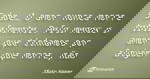 Sabe… O amor nunca morre totalmente. Pelo menos o amor que tínhamos por alguém que morre, não... Frase de Thatu Nunes.