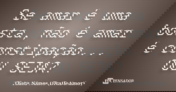 Se amar é uma bosta, não é amar é constipação... OU SEJA?... Frase de Thatu Nunes (DraDoAmor).