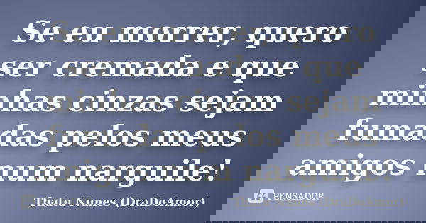 Se eu morrer, quero ser cremada e que minhas cinzas sejam fumadas pelos meus amigos num narguile!... Frase de Thatu Nunes (DraDoAmor).