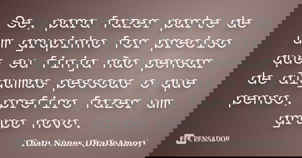 Se, para fazer parte de um grupinho for preciso que eu finja não pensar de algumas pessoas o que penso, prefiro fazer um grupo novo.... Frase de Thatu Nunes (DraDoAmor).