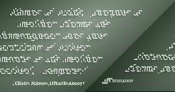 Vamos à vida, porque a melhor forma de homenagear aos que partiram é viver intensamente e da melhor forma possível, sempre!... Frase de Thatu Nunes (DraDoAmor).