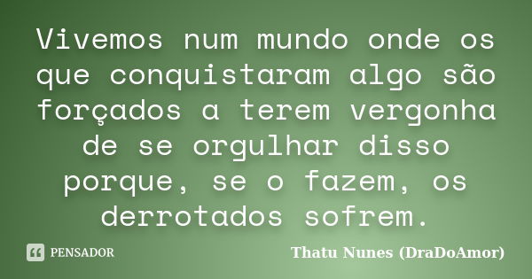 Vivemos num mundo onde os que conquistaram algo são forçados a terem vergonha de se orgulhar disso porque, se o fazem, os derrotados sofrem.... Frase de Thatu Nunes (DraDoAmor).