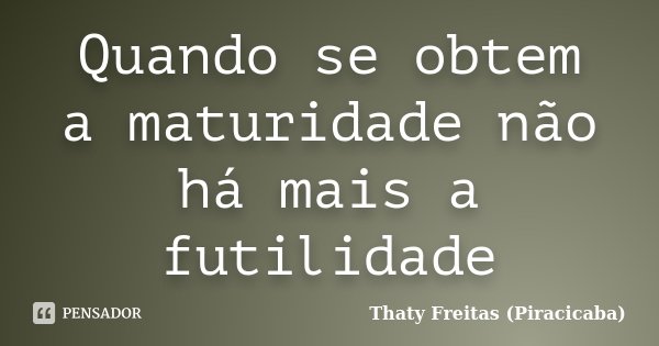 Quando se obtem a maturidade não há mais a futilidade... Frase de Thaty Freitas (Piracicaba).