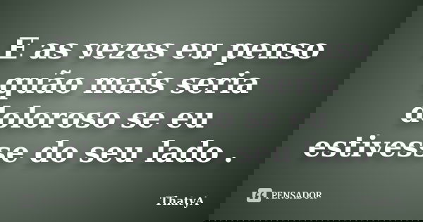 E as vezes eu penso quão mais seria doloroso se eu estivesse do seu lado .... Frase de ThatyA.
