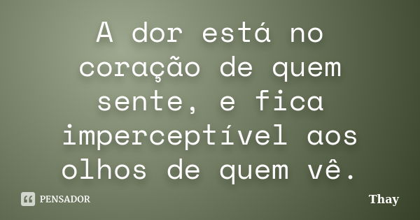 A dor está no coração de quem sente, e fica imperceptível aos olhos de quem vê.... Frase de Thay.