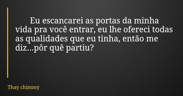 Eu escancarei as portas da minha vida pra você entrar, eu lhe ofereci todas as qualidades que eu tinha, então me diz...pôr quê partiu?... Frase de Thay chimmy.
