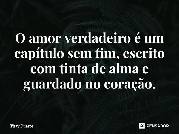 O amor verdadeiro é um capítulo sem fim, escrito com tinta de alma e guardado no coração.... Frase de Thay Duarte.