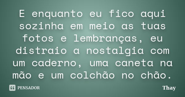 E enquanto eu fico aqui sozinha em meio as tuas fotos e lembranças, eu distraio a nostalgia com um caderno, uma caneta na mão e um colchão no chão.... Frase de Thay.