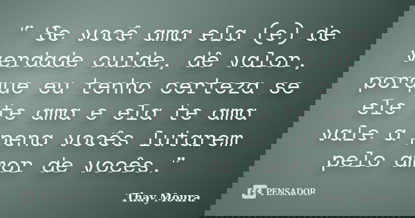 " Se você ama ela (e) de verdade cuide, dê valor, porque eu tenho certeza se ele te ama e ela te ama vale a pena vocês lutarem pelo amor de vocês."... Frase de Thay Moura.