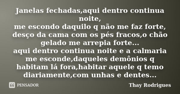 Janelas fechadas,aqui dentro continua noite, me escondo daquilo q não me faz forte, desço da cama com os pés fracos,o chão gelado me arrepia forte... aqui dentr... Frase de Thay Rodrigues.