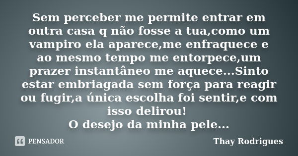 Sem perceber me permite entrar em outra casa q não fosse a tua,como um vampiro ela aparece,me enfraquece e ao mesmo tempo me entorpece,um prazer instantâneo me ... Frase de Thay Rodrigues.