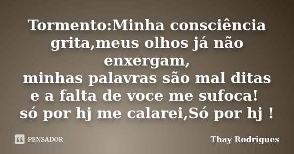 Tormento:Minha consciência grita,meus olhos já não enxergam, minhas palavras são mal ditas e a falta de voce me sufoca! só por hj me calarei,Só por hj !... Frase de Thay Rodrigues.