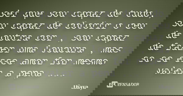 sei que sou capaz de tudo, sou capaz de colorir o ceu de outra cor , sou capaz de fazer uma loucura , mas so se esse amor for mesmo valer a pena ...... Frase de thaya.