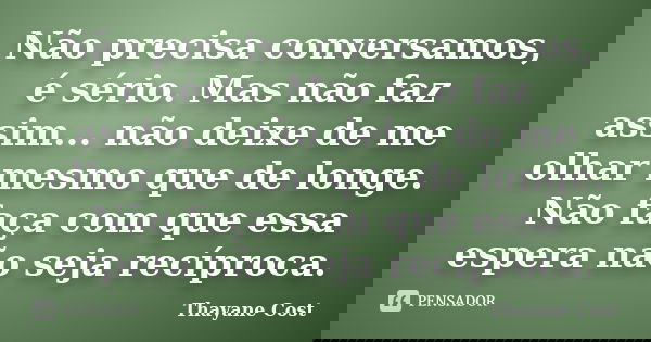 Não precisa conversamos, é sério. Mas não faz assim... não deixe de me olhar mesmo que de longe. Não faça com que essa espera não seja recíproca.... Frase de Thayane Cost.