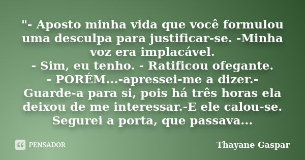 "- Aposto minha vida que você formulou uma desculpa para justificar-se. -Minha voz era implacável. - Sim, eu tenho. - Ratificou ofegante. - PORÉM...-apress... Frase de Thayane Gaspar.