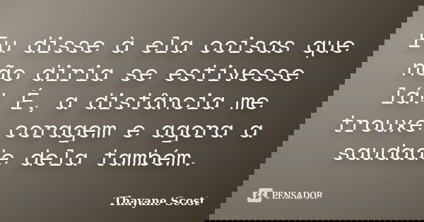 Eu disse à ela coisas que não diria se estivesse lá! É, a distância me trouxe coragem e agora a saudade dela também.... Frase de Thayane Scost.