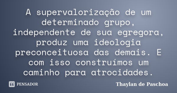 A supervalorização de um determinado grupo, independente de sua egregora, produz uma ideologia preconceituosa das demais. E com isso construímos um caminho para... Frase de Thaylan de Paschoa.