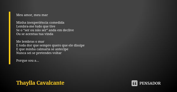 Meu amor, meu mar Minha inexperiência comedida Lembra-me tudo que tive Se o “ser ou não ser” anda em declive Ou se acentua tua vinda Me lembras o mar E toda dor... Frase de Thaylla Cavalcante.