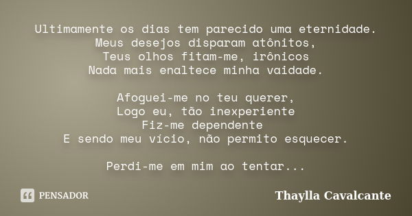 Ultimamente os dias tem parecido uma eternidade. Meus desejos disparam atônitos, Teus olhos fitam-me, irônicos Nada mais enaltece minha vaidade. Afoguei-me no t... Frase de Thaylla Cavalcante.