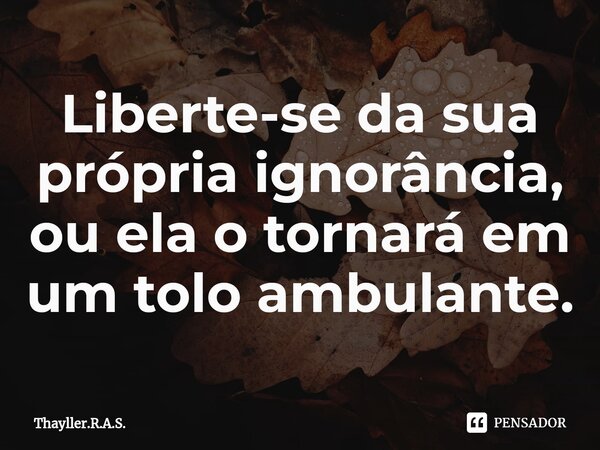 ⁠Liberte-se da sua própria ignorância, ou ela o tornará em um tolo ambulante.... Frase de Thayller.R.A.S..