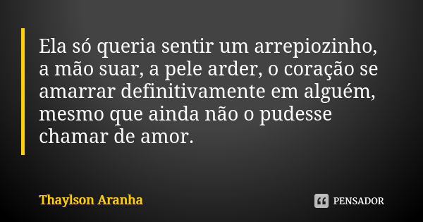 Ela só queria sentir um arrepiozinho, a mão suar, a pele arder, o coração se amarrar definitivamente em alguém, mesmo que ainda não o pudesse chamar de amor.... Frase de Thaylson Aranha.