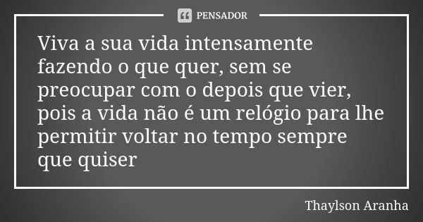 Viva a sua vida intensamente fazendo o que quer, sem se preocupar com o depois que vier, pois a vida não é um relógio para lhe permitir voltar no tempo sempre q... Frase de Thaylson Aranha.