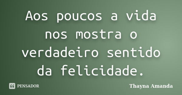 Aos poucos a vida nos mostra o verdadeiro sentido da felicidade.... Frase de Thayna Amanda.