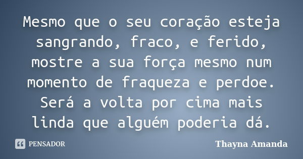 Mesmo que o seu coração esteja sangrando, fraco, e ferido, mostre a sua força mesmo num momento de fraqueza e perdoe. Será a volta por cima mais linda que algué... Frase de Thayna Amanda.