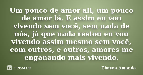 Um pouco de amor ali, um pouco de amor lá. E assim eu vou vivendo sem você, sem nada de nós, já que nada restou eu vou vivendo assim mesmo sem você, com outros,... Frase de Thayna Amanda.