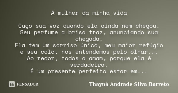 A mulher da minha vida Ouço sua voz quando ela ainda nem chegou. Seu perfume a brisa traz, anunciando sua chegada. Ela tem um sorriso único, meu maior refúgio é... Frase de Thayná Andrade Silva Barreto.