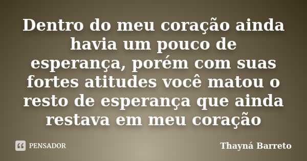 Dentro do meu coração ainda havia um pouco de esperança, porém com suas fortes atitudes você matou o resto de esperança que ainda restava em meu coração... Frase de Thayná Barreto.