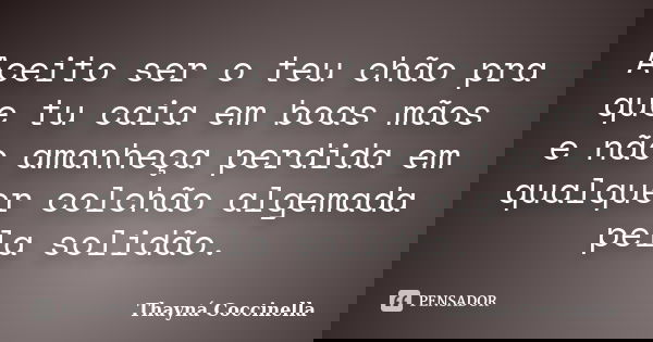 Aceito ser o teu chão pra que tu caia em boas mãos e não amanheça perdida em qualquer colchão algemada pela solidão.... Frase de Thayná Coccinella.