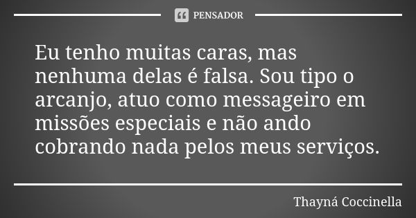 Eu tenho muitas caras, mas nenhuma delas é falsa. Sou tipo o arcanjo, atuo como messageiro em missões especiais e não ando cobrando nada pelos meus serviços.... Frase de Thayná Coccinella.